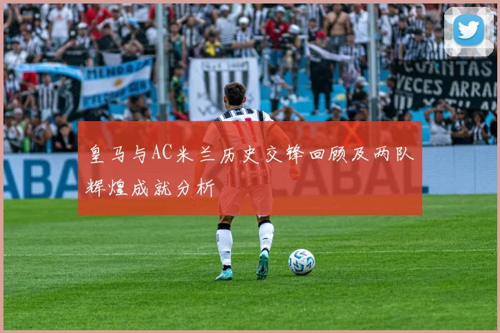 皇马与AC米兰历史交锋回顾及两队辉煌成就分析