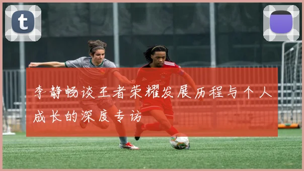 李静畅谈王者荣耀发展历程与个人成长的深度专访