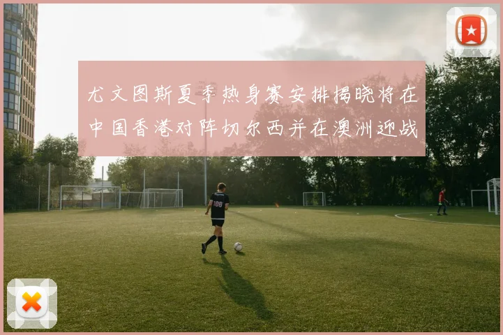 尤文图斯夏季热身赛安排揭晓将在中国香港对阵切尔西并在澳洲迎战国米
