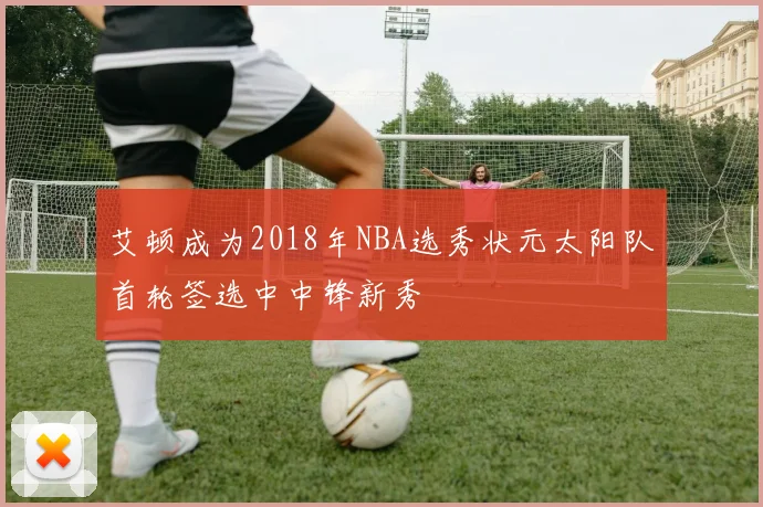 艾顿成为2018年NBA选秀状元太阳队首轮签选中中锋新秀
