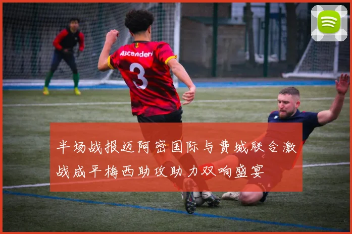 半场战报迈阿密国际与费城联合激战成平梅西助攻助力双响盛宴
