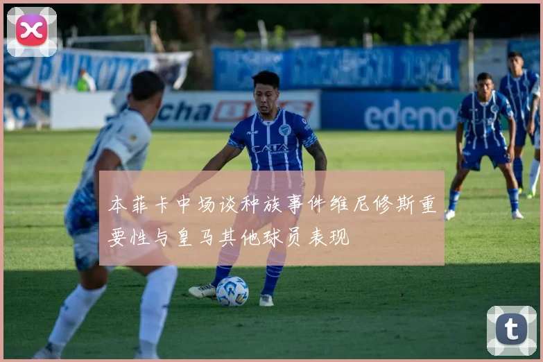本菲卡中场谈种族事件维尼修斯重要性与皇马其他球员表现