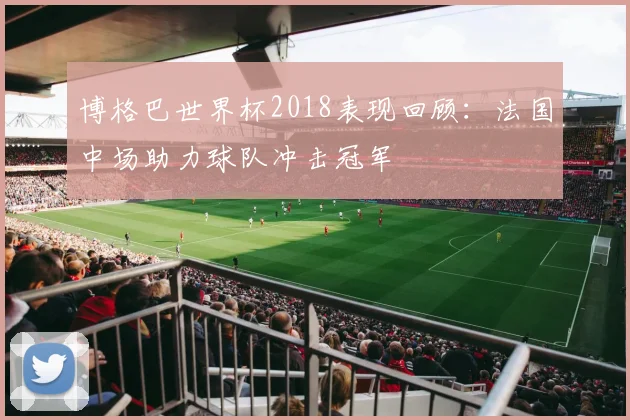 博格巴世界杯2018表现回顾：法国中场助力球队冲击冠军
